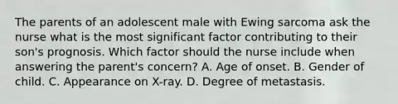 The parents of an adolescent male with Ewing sarcoma ask the nurse what is the most significant factor contributing to their son's prognosis. Which factor should the nurse include when answering the parent's concern? A. Age of onset. B. Gender of child. C. Appearance on X-ray. D. Degree of metastasis.