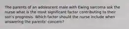 The parents of an adolescent male with Ewing sarcoma ask the nurse what is the most significant factor contributing to their son's prognosis. Which factor should the nurse include when answering the parents' concern?