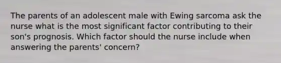 The parents of an adolescent male with Ewing sarcoma ask the nurse what is the most significant factor contributing to their son's prognosis. Which factor should the nurse include when answering the parents' concern?