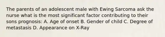 The parents of an adolescent male with Ewing Sarcoma ask the nurse what is the most significant factor contributing to their sons prognosis: A. Age of onset B. Gender of child C. Degree of metastasis D. Appearance on X-Ray