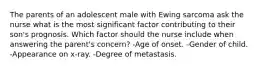 The parents of an adolescent male with Ewing sarcoma ask the nurse what is the most significant factor contributing to their son's prognosis. Which factor should the nurse include when answering the parent's concern? -Age of onset. -Gender of child. -Appearance on x-ray. -Degree of metastasis.