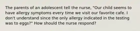 The parents of an adolescent tell the nurse, "Our child seems to have allergy symptoms every time we visit our favorite cafe. I don't understand since the only allergy indicated in the testing was to eggs?" How should the nurse respond?