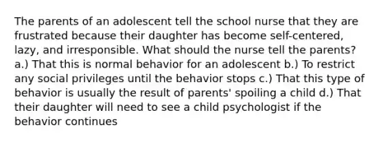 The parents of an adolescent tell the school nurse that they are frustrated because their daughter has become self-centered, lazy, and irresponsible. What should the nurse tell the parents? a.) That this is normal behavior for an adolescent b.) To restrict any social privileges until the behavior stops c.) That this type of behavior is usually the result of parents' spoiling a child d.) That their daughter will need to see a child psychologist if the behavior continues