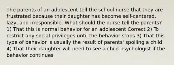 The parents of an adolescent tell the school nurse that they are frustrated because their daughter has become self-centered, lazy, and irresponsible. What should the nurse tell the parents? 1) That this is normal behavior for an adolescent Correct 2) To restrict any social privileges until the behavior stops 3) That this type of behavior is usually the result of parents' spoiling a child 4) That their daughter will need to see a child psychologist if the behavior continues