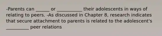 -Parents can ______ or ___________ their adolescents in ways of relating to peers. -As discussed in Chapter 8, research indicates that secure attachment to parents is related to the adolescent's __________ peer relations