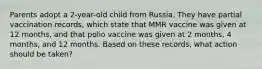 Parents adopt a 2-year-old child from Russia. They have partial vaccination records, which state that MMR vaccine was given at 12 months, and that polio vaccine was given at 2 months, 4 months, and 12 months. Based on these records, what action should be taken?