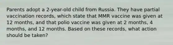 Parents adopt a 2-year-old child from Russia. They have partial vaccination records, which state that MMR vaccine was given at 12 months, and that polio vaccine was given at 2 months, 4 months, and 12 months. Based on these records, what action should be taken?