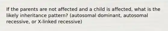 If the parents are not affected and a child is affected, what is the likely inheritance pattern? (autosomal dominant, autosomal recessive, or X-linked recessive)