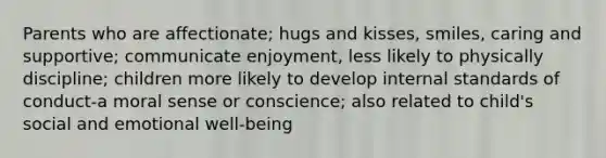 Parents who are affectionate; hugs and kisses, smiles, caring and supportive; communicate enjoyment, less likely to physically discipline; children more likely to develop internal standards of conduct-a moral sense or conscience; also related to child's social and emotional well-being