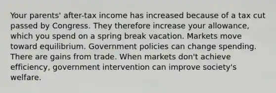 Your parents' after-tax income has increased because of a tax cut passed by Congress. They therefore increase your allowance, which you spend on a spring break vacation. Markets move toward equilibrium. Government policies can change spending. There are gains from trade. When markets don't achieve efficiency, government intervention can improve society's welfare.