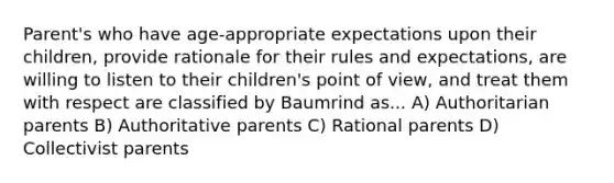 Parent's who have age-appropriate expectations upon their children, provide rationale for their rules and expectations, are willing to listen to their children's point of view, and treat them with respect are classified by Baumrind as... A) Authoritarian parents B) Authoritative parents C) Rational parents D) Collectivist parents