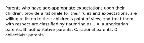 Parents who have age-appropriate expectations upon their children, provide a rationale for their rules and expectations, are willing to listen to their children's point of view, and treat them with respect are classified by Baumrind as... A. authoritarian parents. B. authoritative parents. C. rational parents. D. collectivist parents.