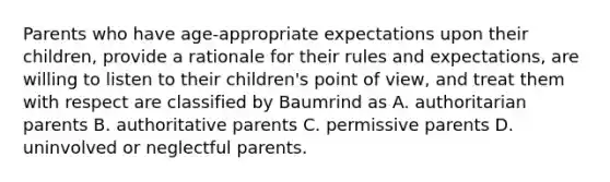 Parents who have age-appropriate expectations upon their children, provide a rationale for their rules and expectations, are willing to listen to their children's point of view, and treat them with respect are classified by Baumrind as A. authoritarian parents B. authoritative parents C. permissive parents D. uninvolved or neglectful parents.