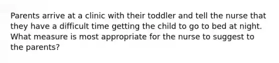 Parents arrive at a clinic with their toddler and tell the nurse that they have a difficult time getting the child to go to bed at night. What measure is most appropriate for the nurse to suggest to the parents?