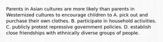 Parents in Asian cultures are more likely than parents in Westernized cultures to encourage children to A. pick out and purchase their own clothes. B. participate in household activities. C. publicly protest repressive government policies. D. establish close friendships with ethnically diverse groups of people.