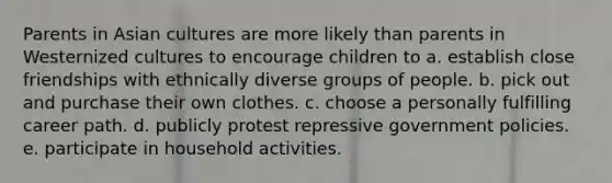 Parents in Asian cultures are more likely than parents in Westernized cultures to encourage children to a. establish close friendships with ethnically diverse groups of people. b. pick out and purchase their own clothes. c. choose a personally fulfilling career path. d. publicly protest repressive government policies. e. participate in household activities.