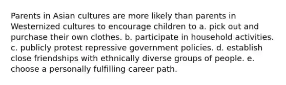 Parents in Asian cultures are more likely than parents in Westernized cultures to encourage children to a. pick out and purchase their own clothes. b. participate in household activities. c. publicly protest repressive government policies. d. establish close friendships with ethnically diverse groups of people. e. choose a personally fulfilling career path.