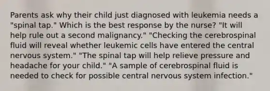 Parents ask why their child just diagnosed with leukemia needs a "spinal tap." Which is the best response by the nurse? "It will help rule out a second malignancy." "Checking the cerebrospinal fluid will reveal whether leukemic cells have entered the central nervous system." "The spinal tap will help relieve pressure and headache for your child." "A sample of cerebrospinal fluid is needed to check for possible central nervous system infection."