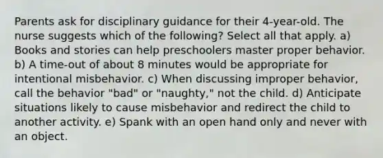 Parents ask for disciplinary guidance for their 4-year-old. The nurse suggests which of the following? Select all that apply. a) Books and stories can help preschoolers master proper behavior. b) A time-out of about 8 minutes would be appropriate for intentional misbehavior. c) When discussing improper behavior, call the behavior "bad" or "naughty," not the child. d) Anticipate situations likely to cause misbehavior and redirect the child to another activity. e) Spank with an open hand only and never with an object.