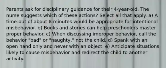 Parents ask for disciplinary guidance for their 4-year-old. The nurse suggests which of these actions? Select all that apply. a) A time-out of about 8 minutes would be appropriate for intentional misbehavior. b) Books and stories can help preschoolers master proper behavior. c) When discussing improper behavior, call the behavior "bad" or "naughty," not the child. d) Spank with an open hand only and never with an object. e) Anticipate situations likely to cause misbehavior and redirect the child to another activity.