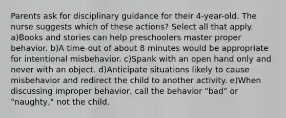 Parents ask for disciplinary guidance for their 4-year-old. The nurse suggests which of these actions? Select all that apply. a)Books and stories can help preschoolers master proper behavior. b)A time-out of about 8 minutes would be appropriate for intentional misbehavior. c)Spank with an open hand only and never with an object. d)Anticipate situations likely to cause misbehavior and redirect the child to another activity. e)When discussing improper behavior, call the behavior "bad" or "naughty," not the child.