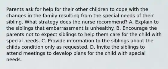 Parents ask for help for their other children to cope with the changes in the family resulting from the special needs of their sibling. What strategy does the nurse recommend? A. Explain to the siblings that embarrassment is unhealthy. B. Encourage the parents not to expect siblings to help them care for the child with special needs. C. Provide information to the siblings about the childs condition only as requested. D. Invite the siblings to attend meetings to develop plans for the child with special needs.