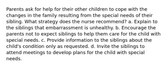 Parents ask for help for their other children to cope with the changes in the family resulting from the special needs of their sibling. What strategy does the nurse recommend? a. Explain to the siblings that embarrassment is unhealthy. b. Encourage the parents not to expect siblings to help them care for the child with special needs. c. Provide information to the siblings about the child's condition only as requested. d. Invite the siblings to attend meetings to develop plans for the child with special needs.