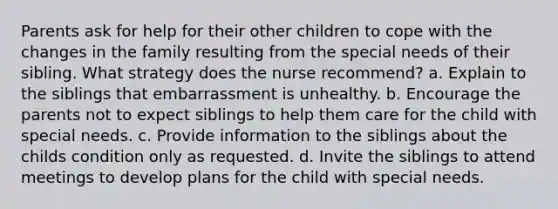 Parents ask for help for their other children to cope with the changes in the family resulting from the special needs of their sibling. What strategy does the nurse recommend? a. Explain to the siblings that embarrassment is unhealthy. b. Encourage the parents not to expect siblings to help them care for the child with special needs. c. Provide information to the siblings about the childs condition only as requested. d. Invite the siblings to attend meetings to develop plans for the child with special needs.