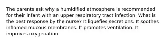 The parents ask why a humidified atmosphere is recommended for their infant with an upper respiratory tract infection. What is the best response by the nurse? It liquefies secretions. It soothes inflamed mucous membranes. It promotes ventilation. It improves oxygenation.