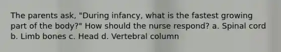 The parents ask, "During infancy, what is the fastest growing part of the body?" How should the nurse respond? a. Spinal cord b. Limb bones c. Head d. Vertebral column