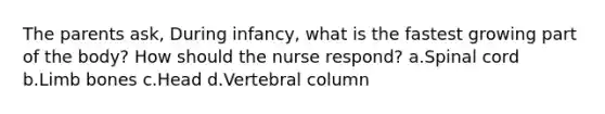 The parents ask, During infancy, what is the fastest growing part of the body? How should the nurse respond? a.Spinal cord b.Limb bones c.Head d.Vertebral column