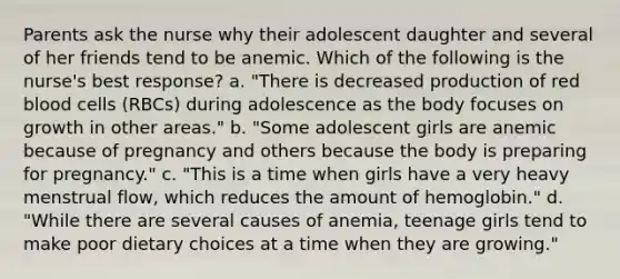 Parents ask the nurse why their adolescent daughter and several of her friends tend to be anemic. Which of the following is the nurse's best response? a. "There is decreased production of red blood cells (RBCs) during adolescence as the body focuses on growth in other areas." b. "Some adolescent girls are anemic because of pregnancy and others because the body is preparing for pregnancy." c. "This is a time when girls have a very heavy menstrual flow, which reduces the amount of hemoglobin." d. "While there are several causes of anemia, teenage girls tend to make poor dietary choices at a time when they are growing."