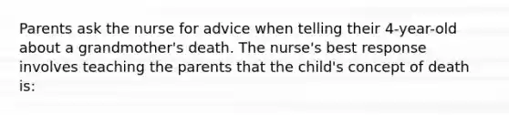 Parents ask the nurse for advice when telling their 4-year-old about a grandmother's death. The nurse's best response involves teaching the parents that the child's concept of death is: