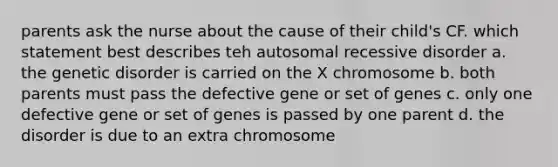 parents ask the nurse about the cause of their child's CF. which statement best describes teh autosomal recessive disorder a. the genetic disorder is carried on the X chromosome b. both parents must pass the defective gene or set of genes c. only one defective gene or set of genes is passed by one parent d. the disorder is due to an extra chromosome