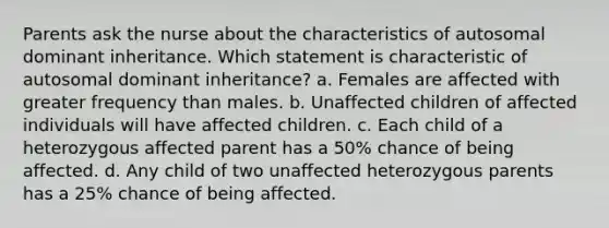 Parents ask the nurse about the characteristics of autosomal dominant inheritance. Which statement is characteristic of autosomal dominant inheritance? a. Females are affected with greater frequency than males. b. Unaffected children of affected individuals will have affected children. c. Each child of a heterozygous affected parent has a 50% chance of being affected. d. Any child of two unaffected heterozygous parents has a 25% chance of being affected.