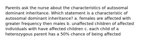 Parents ask the nurse about the characteristics of autosomal dominant inheritance. Which statement is a characteristic of autosomal dominant inheritance? a. females are affected with greater frequency then males b. unaffected children of affected individuals with have affected children c. each child of a heterozygous parent has a 50% chance of being affected