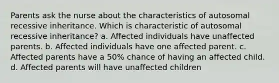 Parents ask the nurse about the characteristics of autosomal recessive inheritance. Which is characteristic of autosomal recessive inheritance? a. Affected individuals have unaffected parents. b. Affected individuals have one affected parent. c. Affected parents have a 50% chance of having an affected child. d. Affected parents will have unaffected children