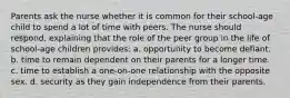 Parents ask the nurse whether it is common for their school-age child to spend a lot of time with peers. The nurse should respond, explaining that the role of the peer group in the life of school-age children provides: a. opportunity to become defiant. b. time to remain dependent on their parents for a longer time. c. time to establish a one-on-one relationship with the opposite sex. d. security as they gain independence from their parents.