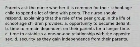 Parents ask the nurse whether it is common for their school-age child to spend a lot of time with peers. The nurse should respond, explaining that the role of the peer group in the life of school-age children provides: a. opportunity to become defiant. b. time to remain dependent on their parents for a longer time. c. time to establish a one-on-one relationship with the opposite sex. d. security as they gain independence from their parents.