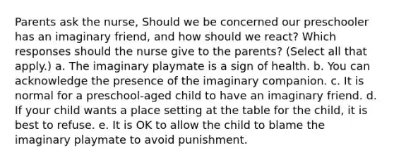 Parents ask the nurse, Should we be concerned our preschooler has an imaginary friend, and how should we react? Which responses should the nurse give to the parents? (Select all that apply.) a. The imaginary playmate is a sign of health. b. You can acknowledge the presence of the imaginary companion. c. It is normal for a preschool-aged child to have an imaginary friend. d. If your child wants a place setting at the table for the child, it is best to refuse. e. It is OK to allow the child to blame the imaginary playmate to avoid punishment.