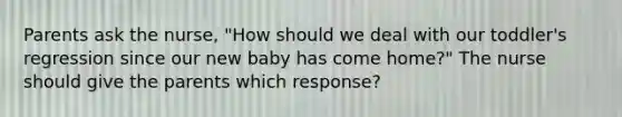 Parents ask the nurse, "How should we deal with our toddler's regression since our new baby has come home?" The nurse should give the parents which response?