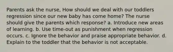 Parents ask the nurse, How should we deal with our toddlers regression since our new baby has come home? The nurse should give the parents which response? a. Introduce new areas of learning. b. Use time-out as punishment when regression occurs. c. Ignore the behavior and praise appropriate behavior. d. Explain to the toddler that the behavior is not acceptable.