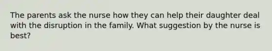 The parents ask the nurse how they can help their daughter deal with the disruption in the family. What suggestion by the nurse is best?