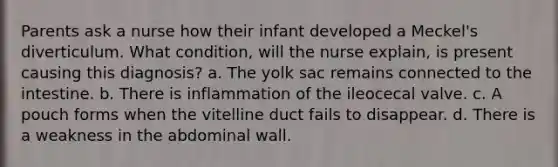 Parents ask a nurse how their infant developed a Meckel's diverticulum. What condition, will the nurse explain, is present causing this diagnosis? a. The yolk sac remains connected to the intestine. b. There is inflammation of the ileocecal valve. c. A pouch forms when the vitelline duct fails to disappear. d. There is a weakness in the abdominal wall.