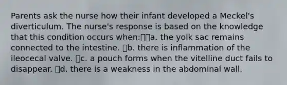 Parents ask the nurse how their infant developed a Meckel's diverticulum. The nurse's response is based on the knowledge that this condition occurs when:a. the yolk sac remains connected to the intestine. b. there is inflammation of the ileocecal valve. c. a pouch forms when the vitelline duct fails to disappear. d. there is a weakness in the abdominal wall.