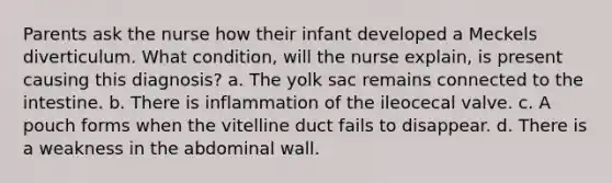 Parents ask the nurse how their infant developed a Meckels diverticulum. What condition, will the nurse explain, is present causing this diagnosis? a. The yolk sac remains connected to the intestine. b. There is inflammation of the ileocecal valve. c. A pouch forms when the vitelline duct fails to disappear. d. There is a weakness in the abdominal wall.