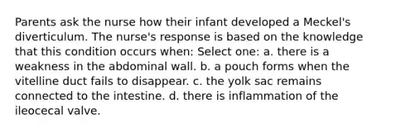 Parents ask the nurse how their infant developed a Meckel's diverticulum. The nurse's response is based on the knowledge that this condition occurs when: Select one: a. there is a weakness in the abdominal wall. b. a pouch forms when the vitelline duct fails to disappear. c. the yolk sac remains connected to the intestine. d. there is inflammation of the ileocecal valve.