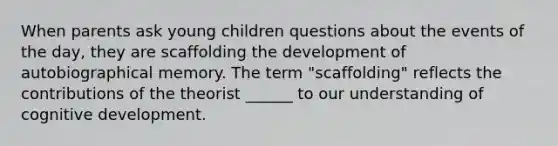 When parents ask young children questions about the events of the day, they are scaffolding the development of autobiographical memory. The term "scaffolding" reflects the contributions of the theorist ______ to our understanding of cognitive development.