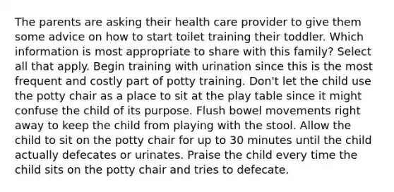 The parents are asking their health care provider to give them some advice on how to start toilet training their toddler. Which information is most appropriate to share with this family? Select all that apply. Begin training with urination since this is the most frequent and costly part of potty training. Don't let the child use the potty chair as a place to sit at the play table since it might confuse the child of its purpose. Flush bowel movements right away to keep the child from playing with the stool. Allow the child to sit on the potty chair for up to 30 minutes until the child actually defecates or urinates. Praise the child every time the child sits on the potty chair and tries to defecate.