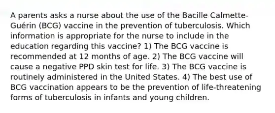 A parents asks a nurse about the use of the Bacille Calmette-Guérin (BCG) vaccine in the prevention of tuberculosis. Which information is appropriate for the nurse to include in the education regarding this vaccine? 1) The BCG vaccine is recommended at 12 months of age. 2) The BCG vaccine will cause a negative PPD skin test for life. 3) The BCG vaccine is routinely administered in the United States. 4) The best use of BCG vaccination appears to be the prevention of life-threatening forms of tuberculosis in infants and young children.